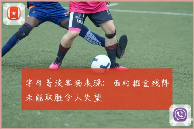 字母哥谈客场表现：面对掘金残阵未能取胜令人失望