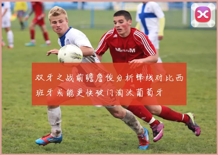 双牙之战前瞻詹俊分析锋线对比西班牙或能更快破门淘汰葡萄牙
