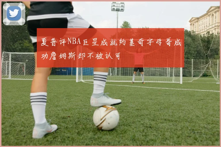 夏普评NBA巨星成就约基奇字母哥成功詹姆斯却不被认可