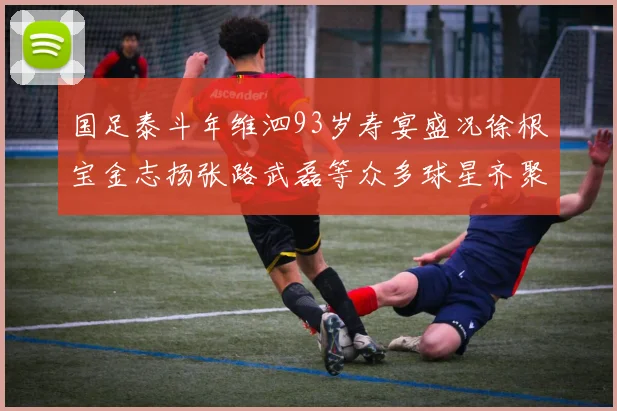 国足泰斗年维泗93岁寿宴盛况徐根宝金志扬张路武磊等众多球星齐聚祝贺