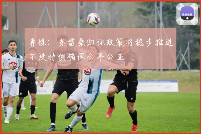 鲁媒：克雷桑归化政策将稳步推进不设特例确保公平公正