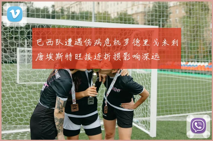 巴西队遭遇伤病危机罗德里戈米利唐埃斯特旺接连折损影响深远