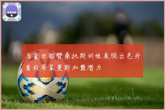 马奎尔称赞桑托斯训练表现出色并看好蒂莱曼斯加盟潜力
