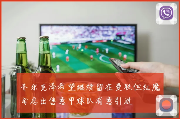 齐尔克泽希望继续留在曼联但红魔考虑出售意甲球队有意引进