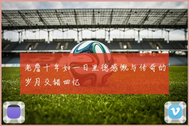 老詹十年如一日里德感慨与传奇的岁月交错回忆