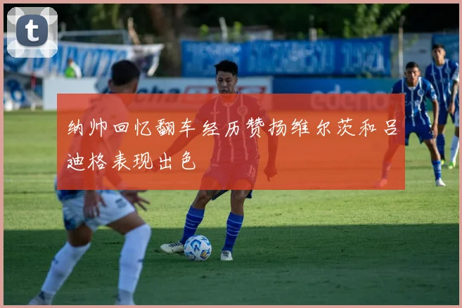 纳帅回忆翻车经历赞扬维尔茨和吕迪格表现出色