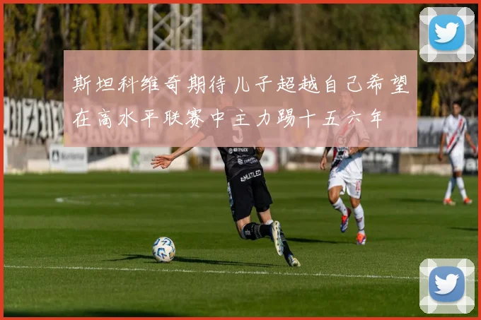 斯坦科维奇期待儿子超越自己希望在高水平联赛中主力踢十五六年