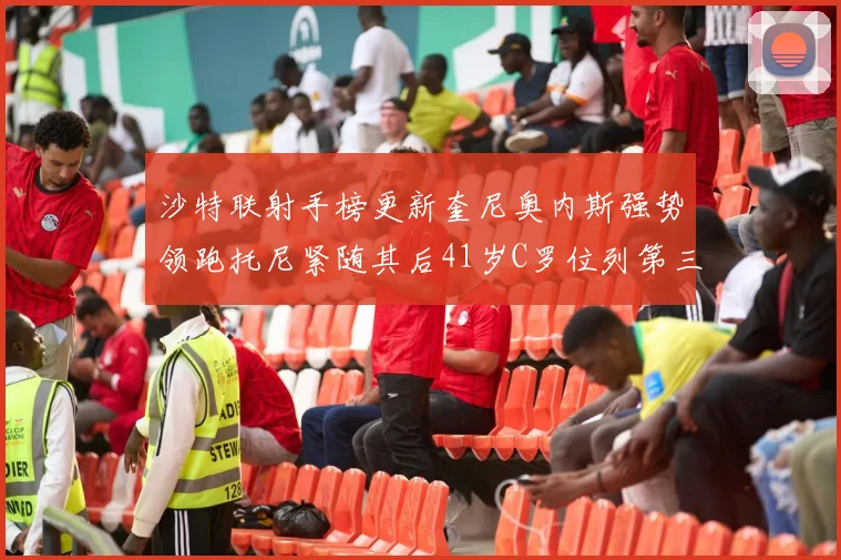 沙特联射手榜更新奎尼奥内斯强势领跑托尼紧随其后41岁C罗位列第三