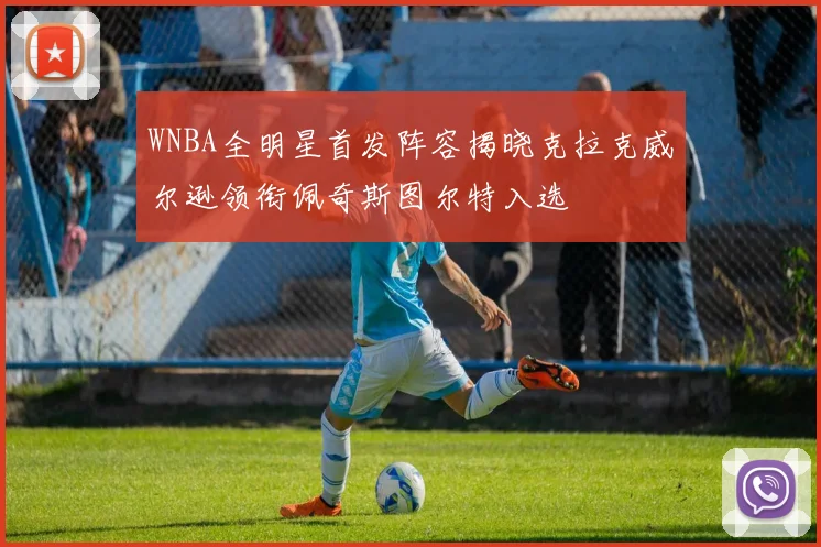 WNBA全明星首发阵容揭晓克拉克威尔逊领衔佩奇斯图尔特入选