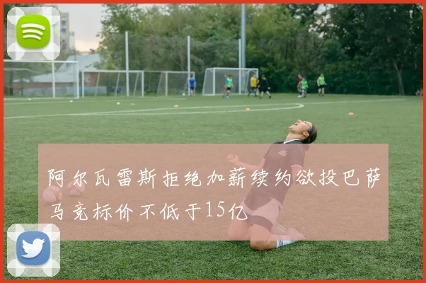 阿尔瓦雷斯拒绝加薪续约欲投巴萨马竞标价不低于15亿