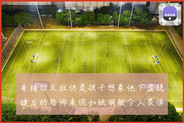 夸梅称文班仍是孩子想象他下盘稳健后的恐怖表现如姚明般令人畏惧