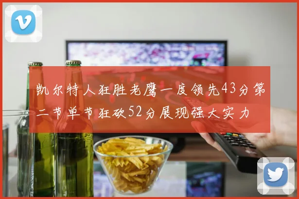 凯尔特人狂胜老鹰一度领先43分第二节单节狂砍52分展现强大实力