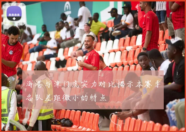 海港与津门虎实力对比揭示本赛季各队差距微小的特点