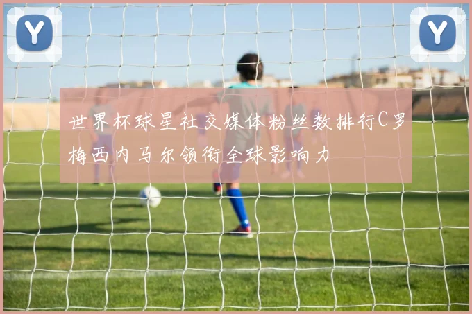 世界杯球星社交媒体粉丝数排行C罗梅西内马尔领衔全球影响力