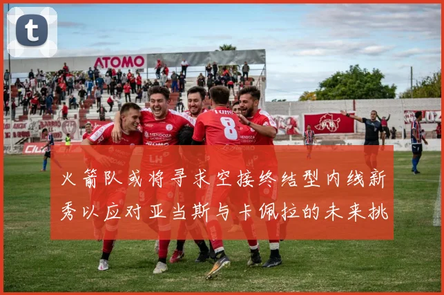火箭队或将寻求空接终结型内线新秀以应对亚当斯与卡佩拉的未来挑战