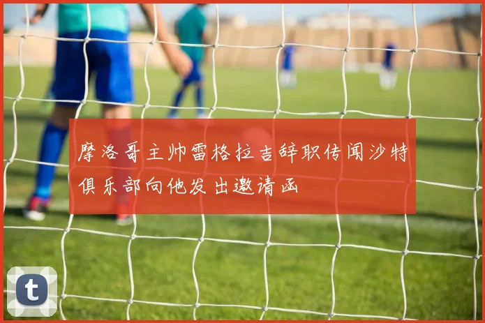 摩洛哥主帅雷格拉吉辞职传闻沙特俱乐部向他发出邀请函