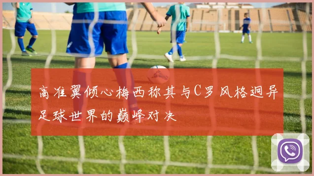 高准翼倾心梅西称其与C罗风格迥异足球世界的巅峰对决